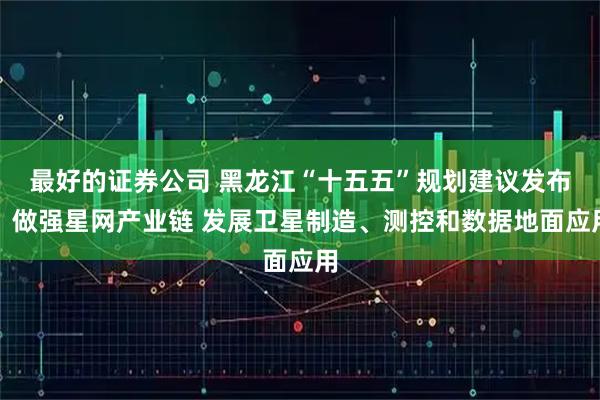最好的证券公司 黑龙江“十五五”规划建议发布：做强星网产业链 发展卫星制造、测控和数据地面应用