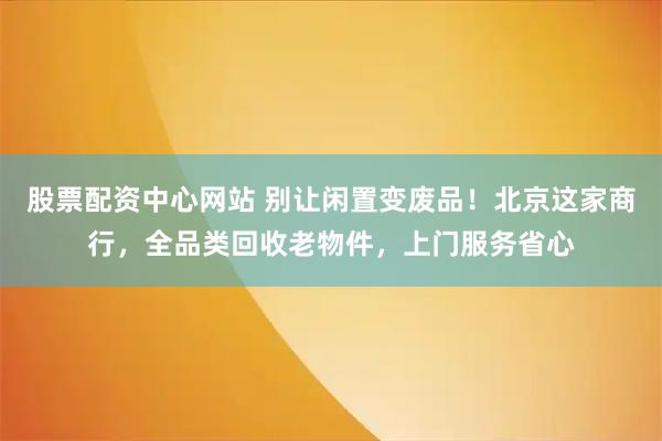 股票配资中心网站 别让闲置变废品！北京这家商行，全品类回收老物件，上门服务省心