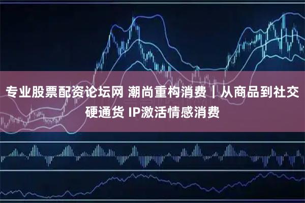 专业股票配资论坛网 潮尚重构消费｜从商品到社交硬通货 IP激活情感消费