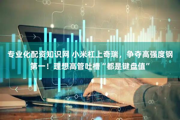 专业化配资知识网 小米杠上奇瑞，争夺高强度钢第一！理想高管吐槽“都是键盘值”