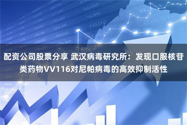 配资公司股票分享 武汉病毒研究所：发现口服核苷类药物VV116对尼帕病毒的高效抑制活性