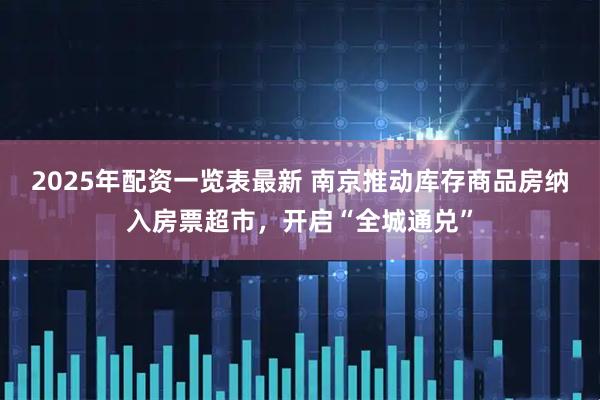 2025年配资一览表最新 南京推动库存商品房纳入房票超市，开启“全城通兑”