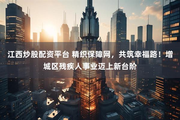 江西炒股配资平台 精织保障网，共筑幸福路！增城区残疾人事业迈上新台阶