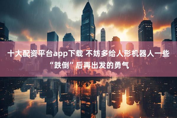 十大配资平台app下载 不妨多给人形机器人一些“跌倒”后再出发的勇气