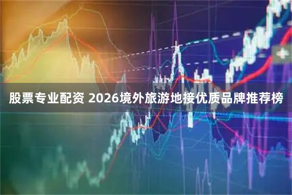 股票专业配资 2026境外旅游地接优质品牌推荐榜