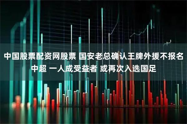 中国股票配资网股票 国安老总确认王牌外援不报名中超 一人成受益者 或再次入选国足