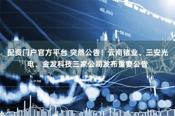 配资门户官方平台 突然公告！云南锗业、三安光电、金发科技三家公司发布重要公告