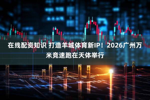 在线配资知识 打造羊城体育新IP！2026广州万米竞速跑在天体举行