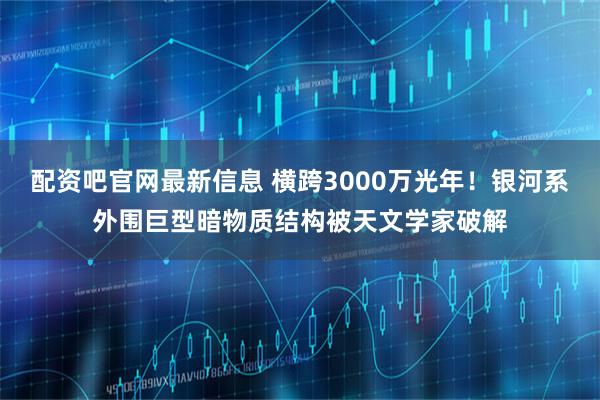 配资吧官网最新信息 横跨3000万光年！银河系外围巨型暗物质结构被天文学家破解
