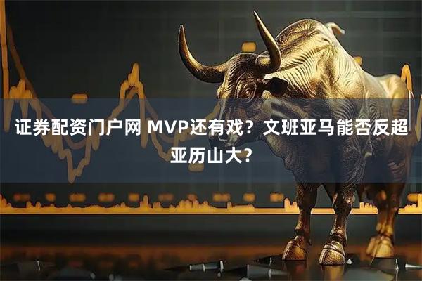 证券配资门户网 MVP还有戏？文班亚马能否反超亚历山大？
