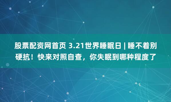 股票配资网首页 3.21世界睡眠日 | 睡不着别硬抗！快来对照自查，你失眠到哪种程度了