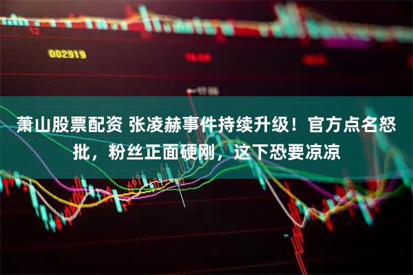 萧山股票配资 张凌赫事件持续升级！官方点名怒批，粉丝正面硬刚，这下恐要凉凉