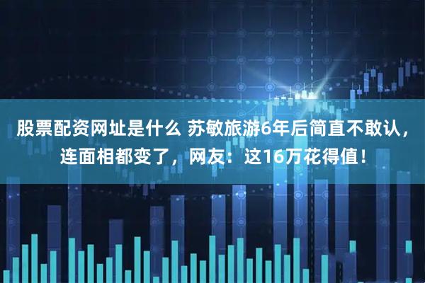 股票配资网址是什么 苏敏旅游6年后简直不敢认，连面相都变了，网友：这16万花得值！