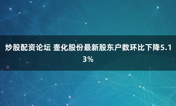 炒股配资论坛 壶化股份最新股东户数环比下降5.13%