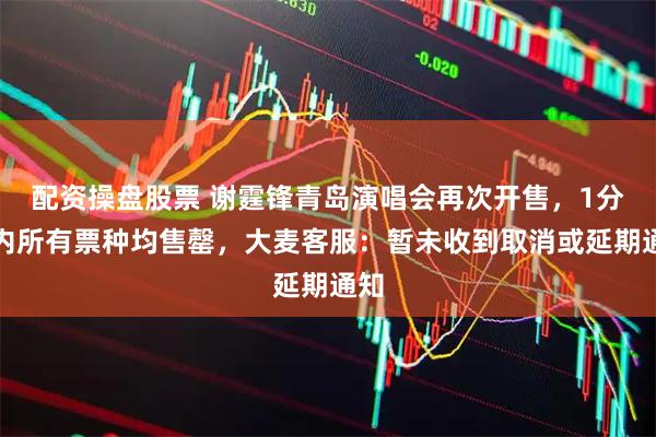 配资操盘股票 谢霆锋青岛演唱会再次开售，1分钟内所有票种均售罄，大麦客服：暂未收到取消或延期通知