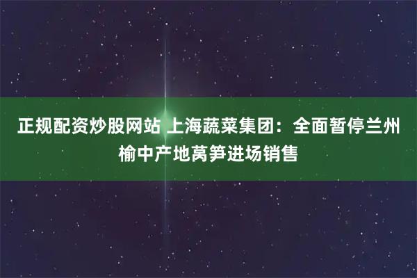 正规配资炒股网站 上海蔬菜集团：全面暂停兰州榆中产地莴笋进场销售